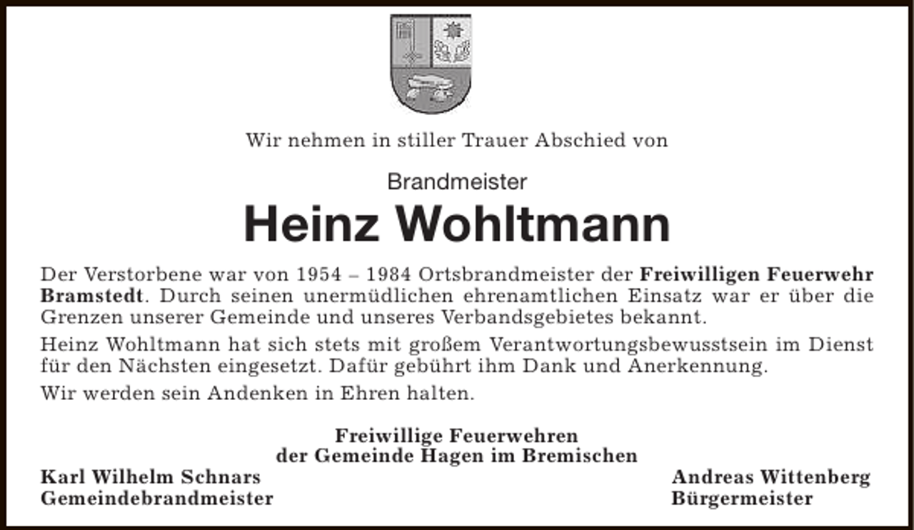 <p>Wir nehmen in stiller Trauer Abschied von</p><p>Brandmeister</p><p>Heinz Wohltmann<br />Der Verstorbene war von 1954 – 1984 Ortsbrandmeister der Freiwilligen Feuerwehr<br />Bramstedt. Durch seinen unermüdlichen ehrenamtlichen Einsatz war er über die<br />Grenzen unserer Gemeinde und unseres Verbandsgebietes bekannt.<br />Heinz Wohltmann hat sich stets mit großem Verantwortungsbewusstsein im Dienst<br />für den Nächsten eingesetzt. Dafür gebührt ihm Dank und Anerkennung.<br />Wir werden sein Andenken in Ehren halten.</p><p>Karl Wilhelm Schnars<br />Gemeindebrandmeister</p><p>Freiwillige Feuerwehren<br />der Gemeinde Hagen im Bremischen</p><p>Andreas Wittenberg<br />Bürgermeister</p>
