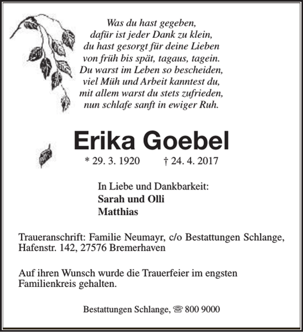 <p>Was du hast gegeben,<br />dafür ist jeder Dank zu klein,<br />du hast gesorgt für deine Lieben<br />von früh bis spät, tagaus, tagein.<br />Du warst im Leben so bescheiden,<br />viel Müh und Arbeit kanntest du,<br />mit allem warst du stets zufrieden,<br />nun schlafe sanft in ewiger Ruh.</p><p>Erika Goebel<br />* 29. 3. 1920</p><p>† 24. 4. 2017</p><p>In Liebe und Dankbarkeit:<br />Sarah und Olli<br />Matthias<br />Traueranschrift: Familie Neumayr, c/o Bestattungen Schlange,<br />Hafenstr. 142, 27576 Bremerhaven<br />Auf ihren Wunsch wurde die Trauerfeier im engsten<br />Familienkreis gehalten.<br />Bestattungen Schlange, s 800 9000</p>