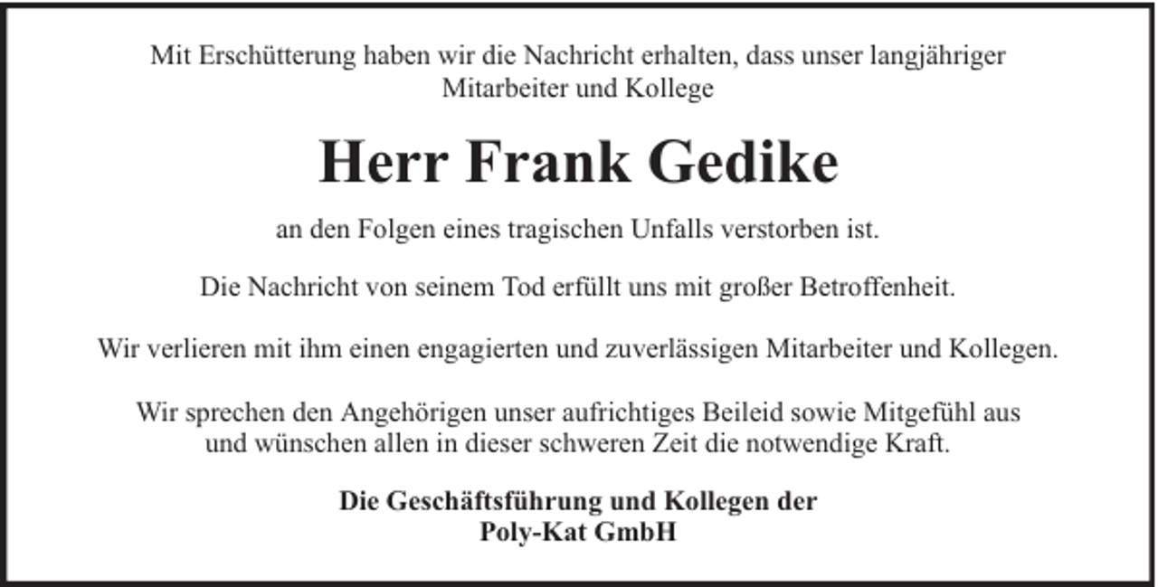 <p>Mit Erschütterung haben wir die Nachricht erhalten, dass unser langjähriger<br />Mitarbeiter und Kollege</p><p>Herr Frank Gedike<br />an den Folgen eines tragischen Unfalls verstorben ist.<br />Die Nachricht von seinem Tod erfüllt uns mit großer Betroffenheit.<br />Wir verlieren mit ihm einen engagierten und zuverlässigen Mitarbeiter und Kollegen.<br />Wir sprechen den Angehörigen unser aufrichtiges Beileid sowie Mitgefühl aus<br />und wünschen allen in dieser schweren Zeit die notwendige Kraft.<br />Die Geschäftsführung und Kollegen der<br />Poly-Kat GmbH</p>