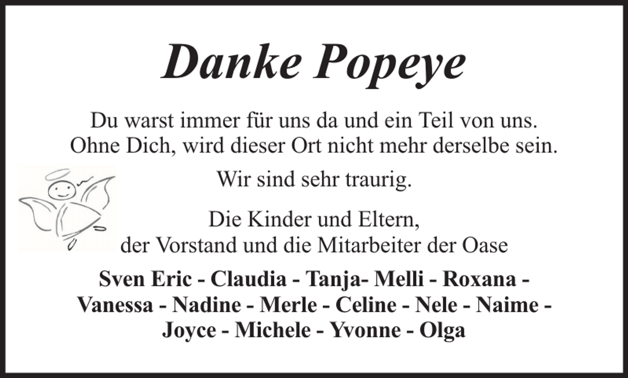 <p>Danke Popeye<br />Du warst immer für uns da und ein Teil von uns.<br />Ohne Dich, wird dieser Ort nicht mehr derselbe sein.<br />Wir sind sehr traurig.<br />Die Kinder und Eltern,<br />der Vorstand und die Mitarbeiter der Oase<br />Sven Eric - Claudia - Tanja- Melli - Roxana Vanessa - Nadine - Merle - Celine - Nele - Naime Joyce - Michele - Yvonne - Olga</p>