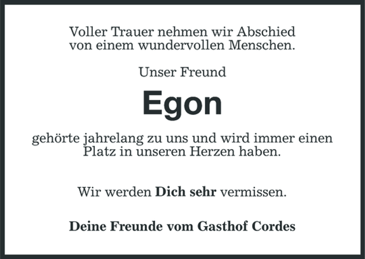 <p>Voller Trauer nehmen wir Abschied von einem wundervollen Menschen. Unser Freund</p>
<p>Egon<br />gehörte jahrelang zu uns und wird immer einen Platz in unseren Herzen haben. Wir werden Dich sehr vermissen. Deine Freunde vom Gasthof Cordes</p>