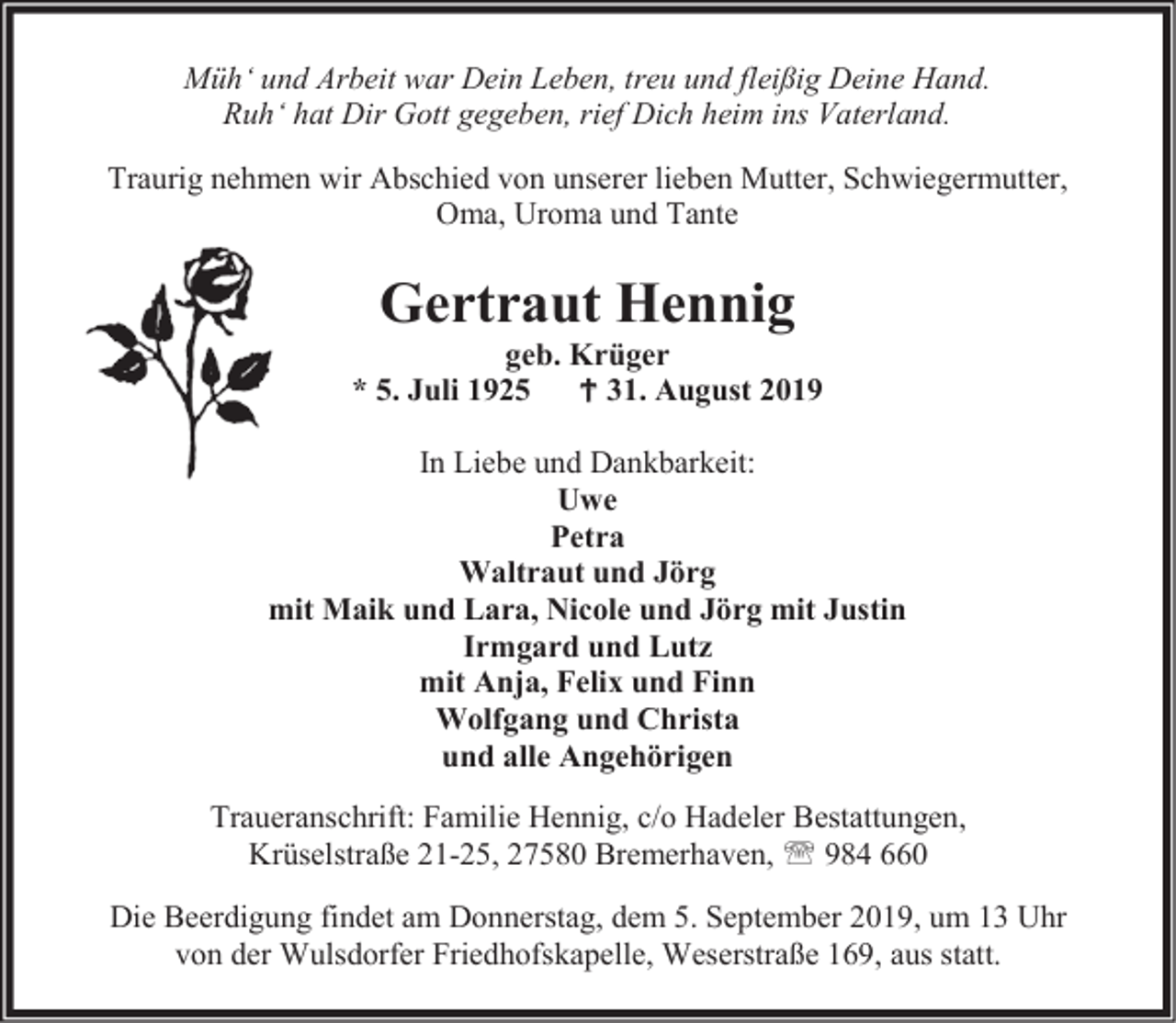 <p>Müh‘ und Arbeit war Dein Leben, treu und fleißig Deine Hand.<br />Ruh‘ hat Dir Gott gegeben, rief Dich heim ins Vaterland.<br />Traurig nehmen wir Abschied von unserer lieben Mutter, Schwiegermutter,<br />Oma, Uroma und Tante</p><p>Gertraut Hennig</p><p>geb. Krüger<br />* 5. Juli 1925  31. August 2019<br />In Liebe und Dankbarkeit:<br />Uwe<br />Petra<br />Waltraut und Jörg<br />mit Maik und Lara, Nicole und Jörg mit Justin<br />Irmgard und Lutz<br />mit Anja, Felix und Finn<br />Wolfgang und Christa<br />und alle Angehörigen<br />Traueranschrift: Familie Hennig, c/o Hadeler Bestattungen,<br />Krüselstraße 21-25, 27580 Bremerhaven,  984 660<br />Die Beerdigung findet am Donnerstag, dem 5. September 2019, um 13 Uhr<br />von der Wulsdorfer Friedhofskapelle, Weserstraße 169, aus statt.</p>