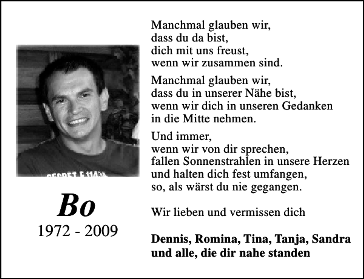 <p>Bo</p><p>1972 - 2009</p><p>Manchmal glauben wir,<br />dass du da bist,<br />dich mit uns freust,<br />wenn wir zusammen sind.<br />Manchmal glauben wir,<br />dass du in unserer Nähe bist,<br />wenn wir dich in unseren Gedanken<br />in die Mitte nehmen.<br />Und immer,<br />wenn wir von dir sprechen,<br />fallen Sonnenstrahlen in unsere Herzen<br />und halten dich fest umfangen,<br />so, als wärst du nie gegangen.<br />Wir lieben und vermissen dich<br />Dennis, Romina, Tina, Tanja, Sandra<br />und alle, die dir nahe standen</p>