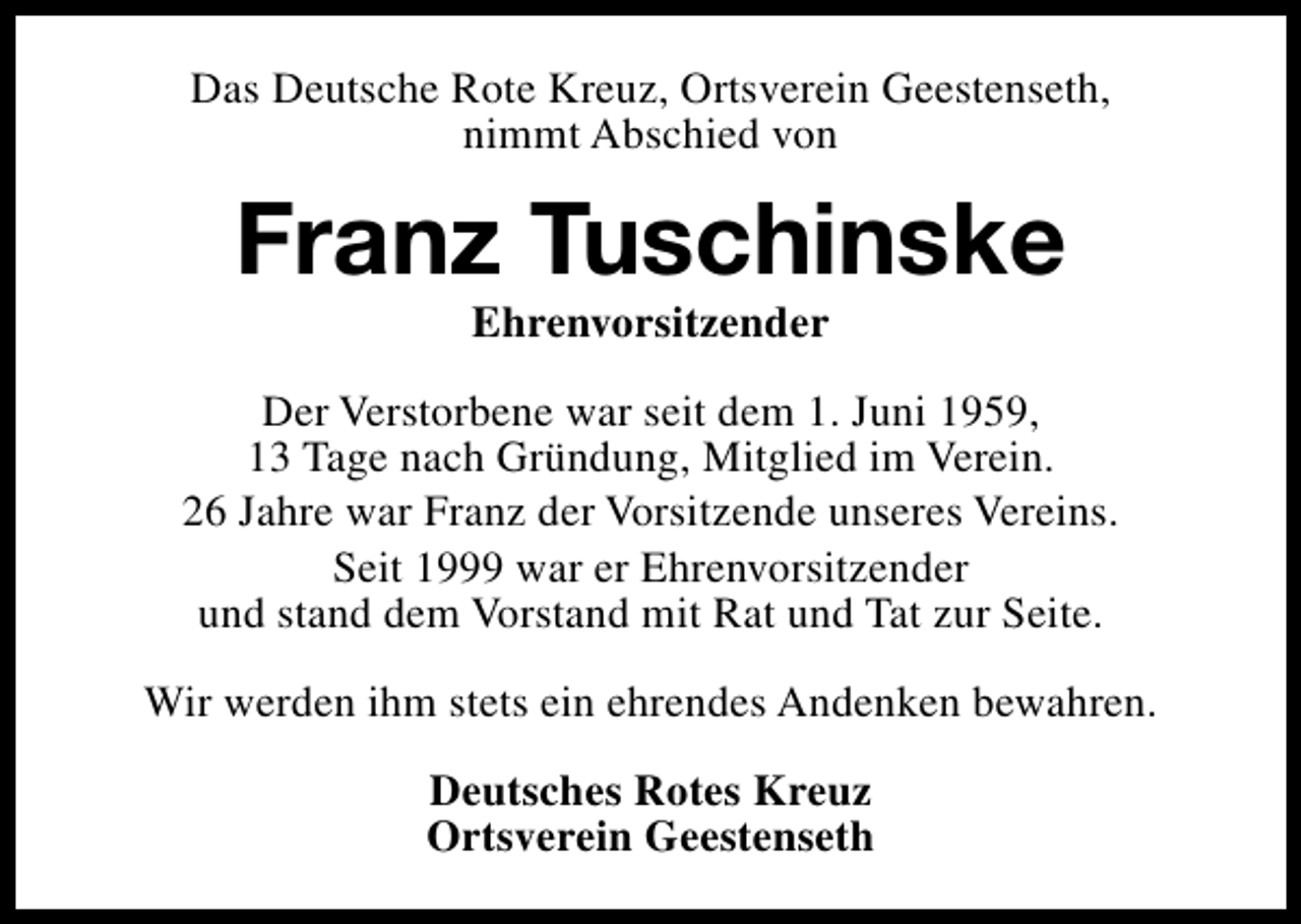 <p>Das Deutsche Rote Kreuz, Ortsverein Geestenseth,<br />nimmt Abschied von</p><p>Franz Tuschinske<br />Ehrenvorsitzender</p><p>Der Verstorbene war seit dem 1. Juni 1959,<br />13 Tage nach Gründung, Mitglied im Verein.<br />26 Jahre war Franz der Vorsitzende unseres Vereins.<br />Seit 1999 war er Ehrenvorsitzender<br />und stand dem Vorstand mit Rat und Tat zur Seite.<br />Wir werden ihm stets ein ehrendes Andenken bewahren.<br />Deutsches Rotes Kreuz<br />Ortsverein Geestenseth</p>