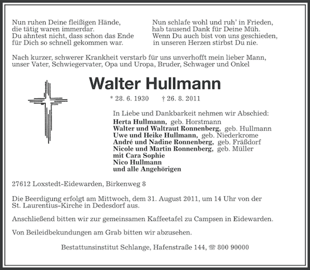<p>Nun ruhen Deine fleißigen Hände,<br />die tätig waren immerdar.<br />Du ahntest nicht, dass schon das Ende<br />für Dich so schnell gekommen war.</p><p>Nun schlafe wohl und ruh’ in Frieden,<br />hab tausend Dank für Deine Müh.<br />Wenn Du auch bist von uns geschieden,<br />in unseren Herzen stirbst Du nie.</p><p>Nach kurzer, schwerer Krankheit verstarb für uns unverhofft mein lieber Mann,<br />unser Vater, Schwiegervater, Opa und Uropa, Bruder, Schwager und Onkel</p><p>Walter Hullmann<br />* 28. 6. 1930</p><p>† 26. 8. 2011</p><p>In Liebe und Dankbarkeit nehmen wir Abschied:<br />Herta Hullmann, geb. Horstmann<br />Walter und Waltraut Ronnenberg, geb. Hullmann<br />Uwe und Heike Hullmann, geb. Niederkrome<br />André und Nadine Ronnenberg, geb. Fräßdorf<br />Nicole und Martin Ronnenberg, geb. Müller<br />mit Cara Sophie<br />Nico Hullmann<br />und alle Angehörigen<br />27612 Loxstedt-Eidewarden, Birkenweg 8<br />Die Beerdigung erfolgt am Mittwoch, dem 31. August 2011, um 14 Uhr von der<br />St. Laurentius-Kirche in Dedesdorf aus.<br />Anschließend bitten wir zur gemeinsamen Kaffeetafel zu Campsen in Eidewarden.<br />Von Beileidbekundungen am Grab bitten wir abzusehen.<br />Bestattunsinstitut Schlange, Hafenstraße 144, 800 90000</p>