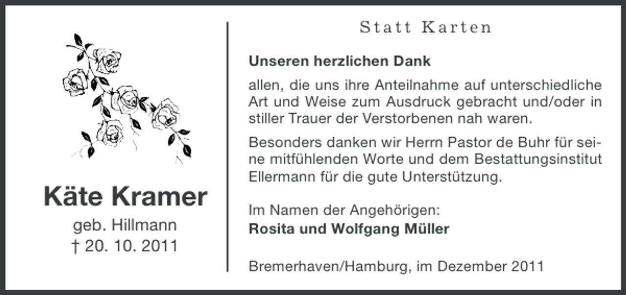 <p>Statt Karten<br />Unseren herzlichen Dank<br />allen, die uns ihre Anteilnahme auf unterschiedliche<br />Art und Weise zum Ausdruck gebracht und/oder in<br />stiller Trauer der Verstorbenen nah waren.<br />Besonders danken wir Herrn Pastor de Buhr für seine mitfühlenden Worte und dem Bestattungsinstitut<br />Ellermann für die gute Unterstützung.</p><p>Käte Kramer<br />geb. Hillmann<br />† 20. 10. 2011</p><p>Im Namen der Angehörigen:<br />Rosita und Wolfgang Müller<br />Bremerhaven/Hamburg, im Dezember 2011</p>