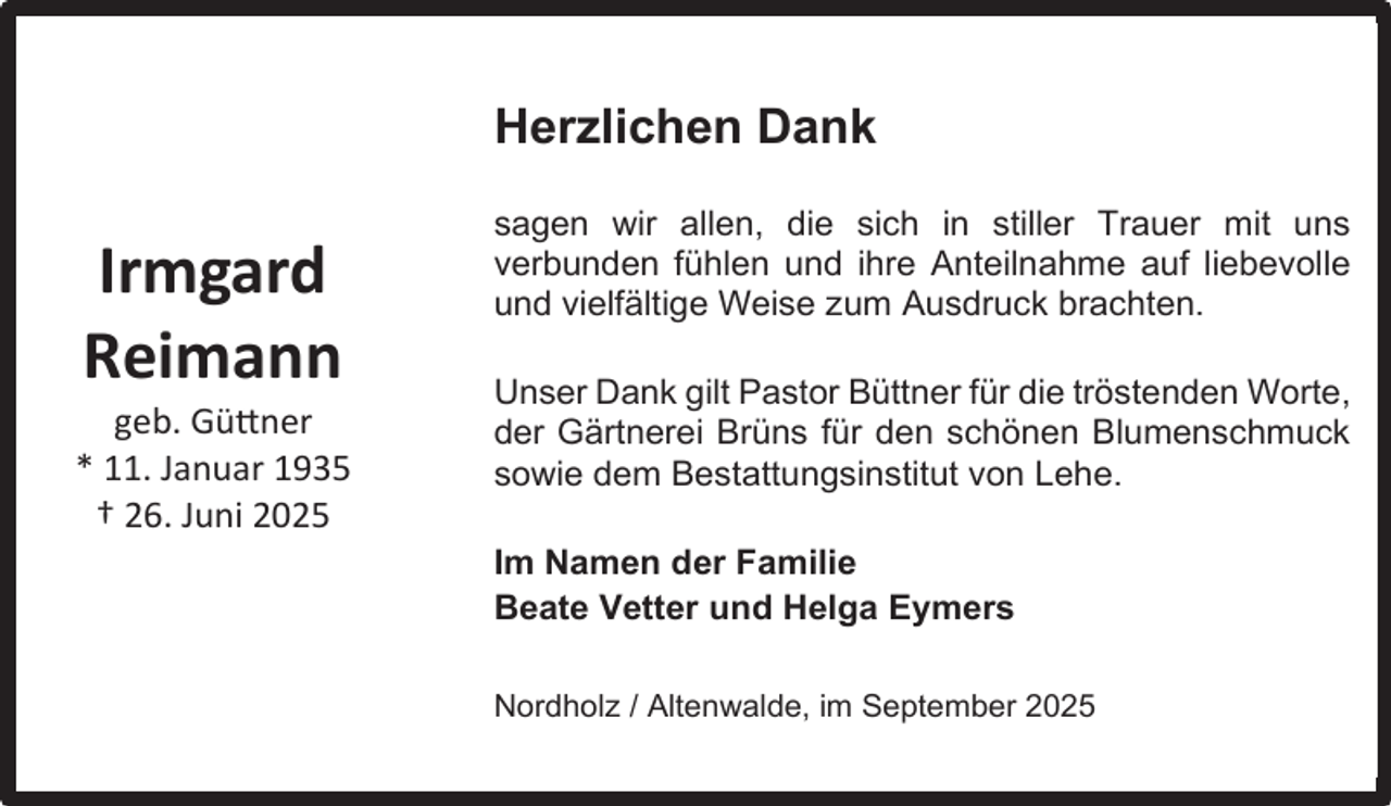 <p>Herzlichen Dank</p><p>Irmgard<br />Reimann</p><p>geb. Güttner<br />* 11. Januar 1935<br />† 26. Juni 2025</p><p>sagen wir allen, die sich in stiller Trauer mit uns<br />verbunden fühlen und ihre Anteilnahme auf liebevolle<br />und vielfältige Weise zum Ausdruck brachten.<br />Unser Dank gilt Pastor Büttner für die tröstenden Worte,<br />der Gärtnerei Brüns für den schönen Blumenschmuck<br />sowie dem Bestattungsinstitut von Lehe.<br />Im Namen der Familie<br />Beate Vetter und Helga Eymers<br />Nordholz / Altenwalde, im September 2025</p>