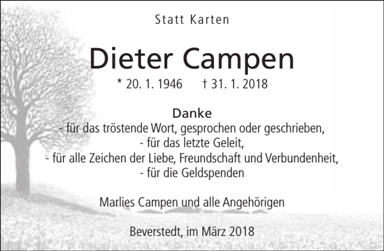 <p>Statt Karten</p><p>Dieter Campen<br />* 20. 1. 1946</p><p>† 31. 1. 2018</p><p>Danke<br />- für das tröstende Wort, gesprochen oder geschrieben,<br />- für das letzte Geleit,<br />- für alle Zeichen der Liebe, Freundschaft und Verbundenheit,<br />- für die Geldspenden<br />Marlies Campen und alle Angehörigen<br />Beverstedt, im März 2018</p>