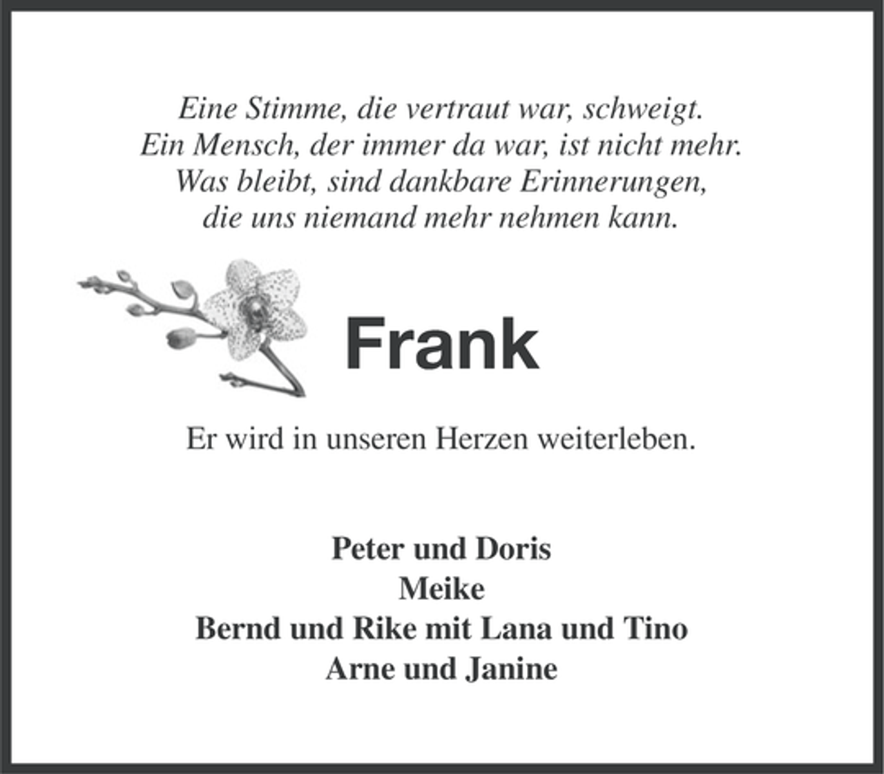 <p>Eine Stimme, die vertraut war, schweigt.<br />Ein Mensch, der immer da war, ist nicht mehr.<br />Was bleibt, sind dankbare Erinnerungen,<br />die uns niemand mehr nehmen kann.</p><p>Frank<br />Er wird in unseren Herzen weiterleben.<br />Peter und Doris<br />Meike<br />Bernd und Rike mit Lana und Tino<br />Arne und Janine</p>
