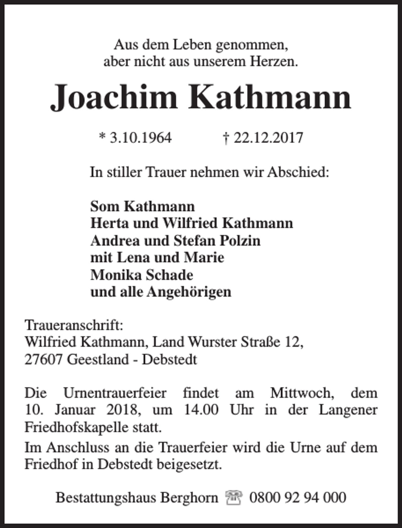 <p>Aus dem Leben genommen,<br />aber nicht aus unserem Herzen.</p><p>Joachim Kathmann<br />* 3.10.1964</p><p>† 22.12.2017</p><p>In stiller Trauer nehmen wir Abschied:<br />Som Kathmann<br />Herta und Wilfried Kathmann<br />Andrea und Stefan Polzin<br />mit Lena und Marie<br />Monika Schade<br />und alle Angehörigen<br />Traueranschrift:<br />Wilfried Kathmann, Land Wurster Straße 12,<br />27607 Geestland - Debstedt<br />Die Urnentrauerfeier findet am Mittwoch, dem<br />10. Januar 2018, um 14.00 Uhr in der Langener<br />Friedhofskapelle statt.<br />Im Anschluss an die Trauerfeier wird die Urne auf dem<br />Friedhof in Debstedt beigesetzt.<br />Bestattungshaus Berghorn</p><p>0800 92 94 000</p>