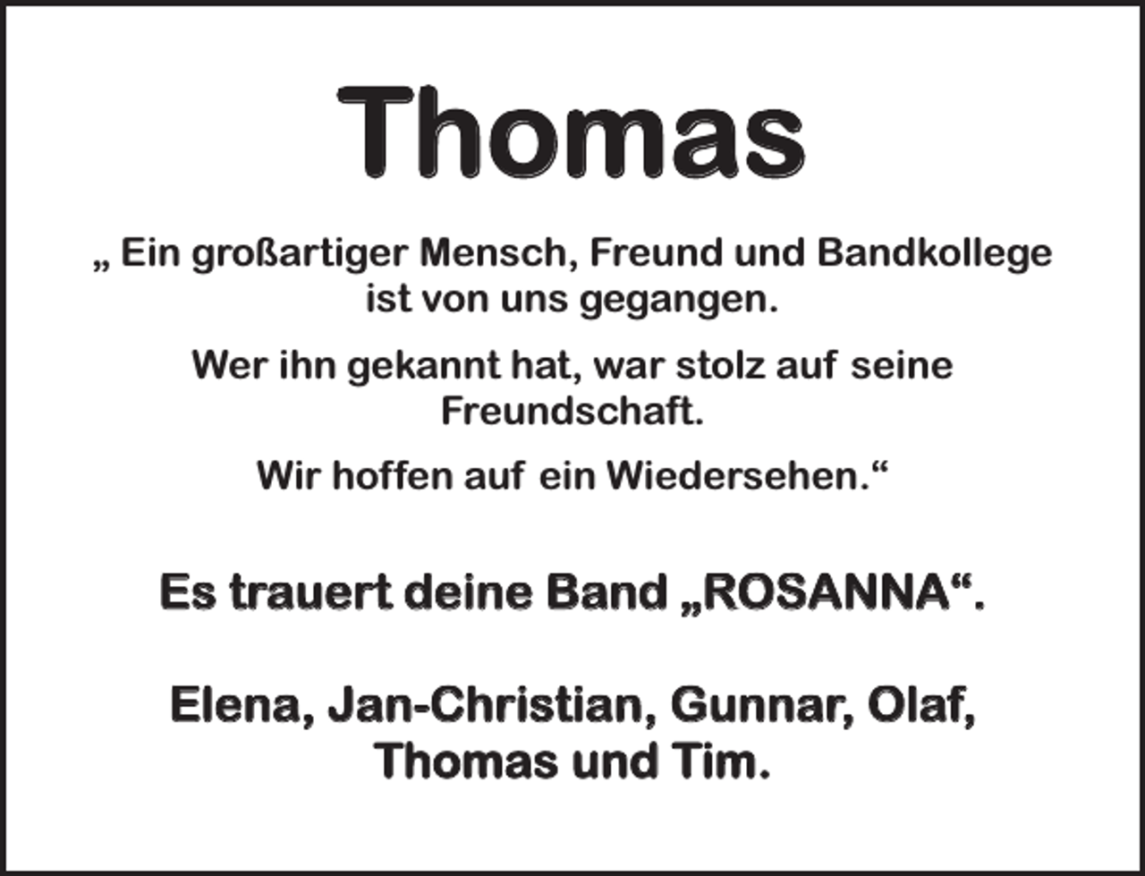 <p>Thomas<br />„ Ein großartiger Mensch, Freund und Bandkollege<br />ist von uns gegangen.<br />Wer ihn gekannt hat, war stolz auf seine<br />Freundschaft.<br />Wir hoffen auf ein Wiedersehen.“</p><p>Es trauert deine Band „ROSANNA“.<br />Elena, Jan-Christian, Gunnar, Olaf,<br />Thomas und Tim.</p>