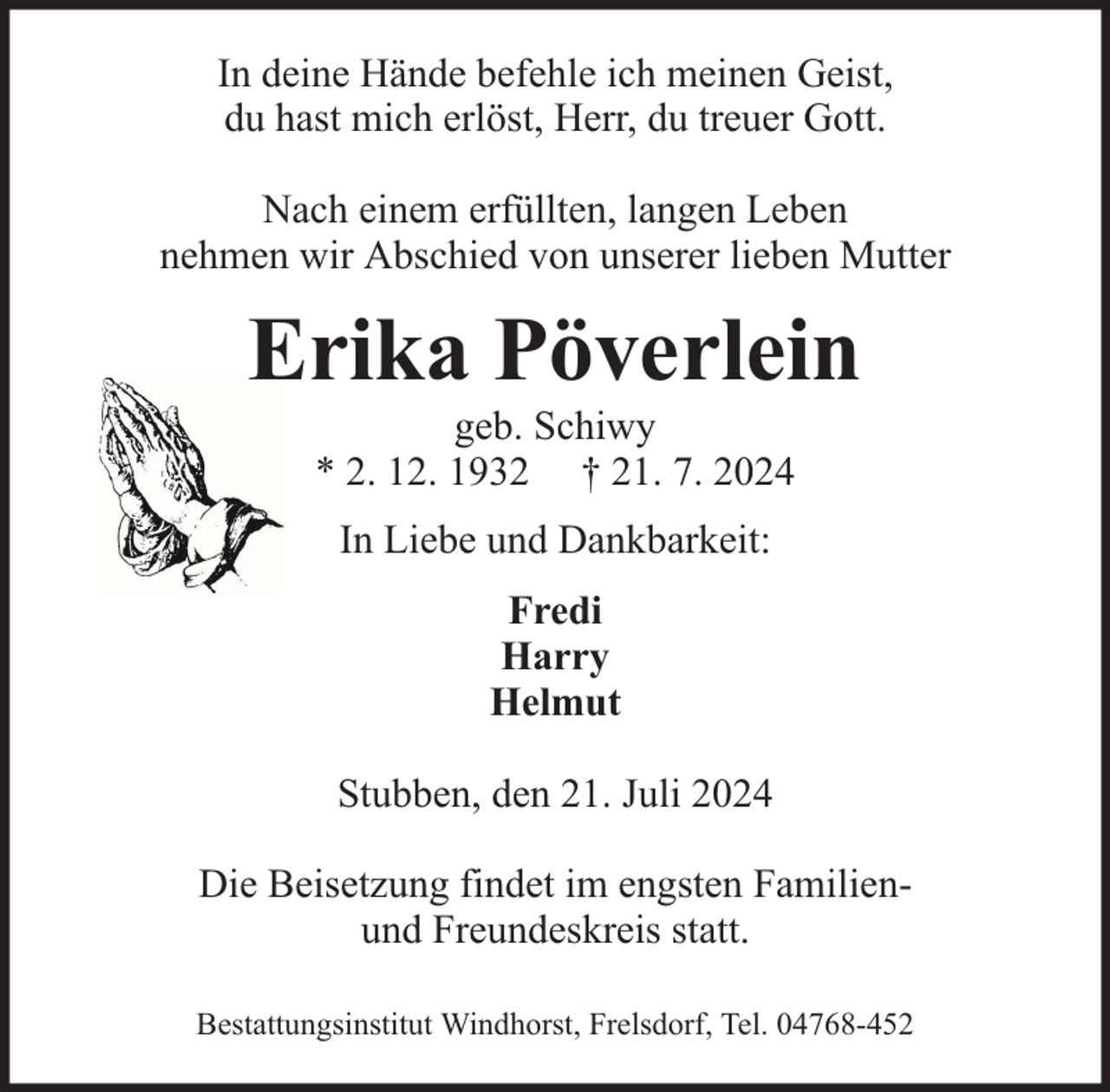 <p>In deine Hände befehle ich meinen Geist,<br />du hast mich erlöst, Herr, du treuer Gott.<br />Nach einem erfüllten, langen Leben<br />nehmen wir Abschied von unserer lieben Mutter</p><p>Erika Pöverlein<br />geb. Schiwy<br />* 2. 12. 1932 † 21. 7. 2024<br />In Liebe und Dankbarkeit:<br />Fredi<br />Harry<br />Helmut<br />Stubben, den 21. Juli 2024<br />Die Beisetzung findet im engsten Familienund Freundeskreis statt.<br />Bestattungsinstitut Windhorst, Frelsdorf, Tel. 04768-452</p>
