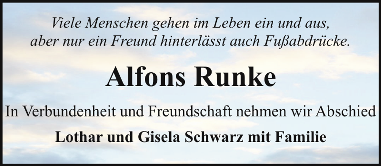 <p>Viele Menschen gehen im Leben ein und aus,<br />aber nur ein Freund hinterlässt auch Fußabdrücke.</p><p>Alfons Runke<br />In Verbundenheit und Freundschaft nehmen wir Abschied<br />Lothar und Gisela Schwarz mit Familie</p>