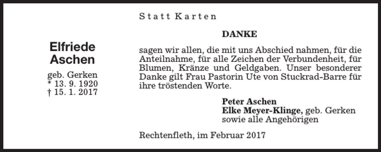 <p>Statt Karten</p><p>Elfriede<br />Aschen<br />geb. Gerken<br />* 13. 9. 1920<br />† 15. 1. 2017</p><p>DANKE<br />sagen wir allen, die mit uns Abschied nahmen, für die<br />Anteilnahme, für alle Zeichen der Verbundenheit, für<br />Blumen, Kränze und Geldgaben. Unser besonderer<br />Danke gilt Frau Pastorin Ute von Stuckrad-Barre für<br />ihre tröstenden Worte.<br />Peter Aschen<br />Elke Meyer-Klinge, geb. Gerken<br />sowie alle Angehörigen<br />Rechtenfleth, im Februar 2017</p>