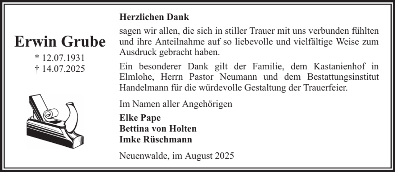 <p>Erwin Grube<br />* 12.07.1931<br />† 14.07.2025</p><p>Herzlichen Dank<br />sagen wir allen, die sich in stiller Trauer mit uns verbunden fühlten<br />und ihre Anteilnahme auf so liebevolle und vielfältige Weise zum<br />Ausdruck gebracht haben.<br />Ein besonderer Dank gilt der Familie, dem Kastanienhof in<br />Elmlohe, Herrn Pastor Neumann und dem Bestattungsinstitut<br />Handelmann für die würdevolle Gestaltung der Trauerfeier.<br />Im Namen aller Angehörigen<br />Elke Pape<br />Bettina von Holten<br />Imke Rüschmann<br />Neuenwalde, im August 2025</p>