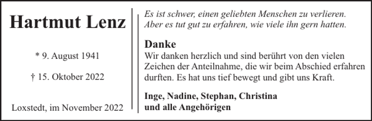 <p>Hartmut Lenz<br />* 9. August 1941<br />† 15. Oktober 2022<br />Loxstedt, im November 2022</p><p>Es ist schwer, einen geliebten Menschen zu verlieren.<br />Aber es tut gut zu erfahren, wie viele ihn gern hatten.</p><p>Danke</p><p>Wir danken herzlich und sind berührt von den vielen<br />Zeichen der Anteilnahme, die wir beim Abschied erfahren<br />durften. Es hat uns tief bewegt und gibt uns Kraft.<br />Inge, Nadine, Stephan, Christina<br />und alle Angehörigen</p>