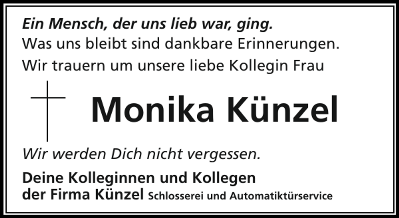 <p>Ein Mensch, der uns lieb war, ging.<br />Was uns bleibt sind dankbare Erinnerungen.<br />Wir trauern um unsere liebe Kollegin Frau</p><p>Monika Künzel<br />Wir werden Dich nicht vergessen.<br />Deine Kolleginnen und Kollegen<br />der Firma Künzel Schlosserei und Automatiktürservice</p>