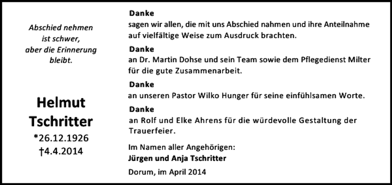 <p>Abschied nehmen<br />ist schwer,<br />aber die Erinnerung<br />bleibt.</p><p>Helmut<br />Tschritter<br />*26.12.1926<br />†4.4.2014</p><p>Danke<br />sagen wir allen, die mit uns Abschied nahmen und ihre Anteilnahme<br />auf vielfältige Weise zum Ausdruck brachten.<br />Danke<br />an Dr. Martin Dohse und sein Team sowie dem Pflegedienst Milter<br />für die gute Zusammenarbeit.<br />Danke<br />an unseren Pastor Wilko Hunger für seine einfühlsamen Worte.<br />Danke<br />an Rolf und Elke Ahrens für die würdevolle Gestaltung der<br />Trauerfeier.<br />Im Namen aller Angehörigen:<br />Jürgen und Anja Tschritter<br />Dorum, im April 2014</p>