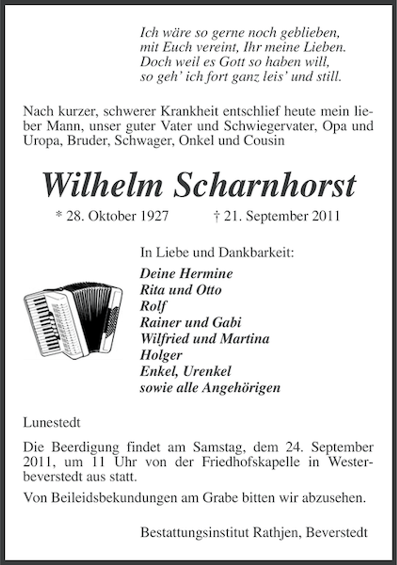 <p>Ich wäre so gerne noch geblieben,<br />mit Euch vereint, Ihr meine Lieben.<br />Doch weil es Gott so haben will,<br />so geh’ ich fort ganz leis’ und still.<br />Nach kurzer, schwerer Krankheit entschlief heute mein lieber Mann, unser guter Vater und Schwiegervater, Opa und<br />Uropa, Bruder, Schwager, Onkel und Cousin</p>
<p>Wilhelm Scharnhorst<br />* 28. Oktober 1927</p>
<p>† 21. September 2011</p>
<p>In Liebe und Dankbarkeit:<br />Deine Hermine<br />Rita und Otto<br />Rolf<br />Rainer und Gabi<br />Wilfried und Martina<br />Holger<br />Enkel, Urenkel<br />sowie alle Angehörigen<br />Lunestedt<br />Die Beerdigung findet am Samstag, dem 24. September<br />2011, um 11 Uhr von der Friedhofskapelle in Westerbeverstedt aus statt.<br />Von Beileidsbekundungen am Grabe bitten wir abzusehen.<br />Bestattungsinstitut Rathjen, Beverstedt</p>