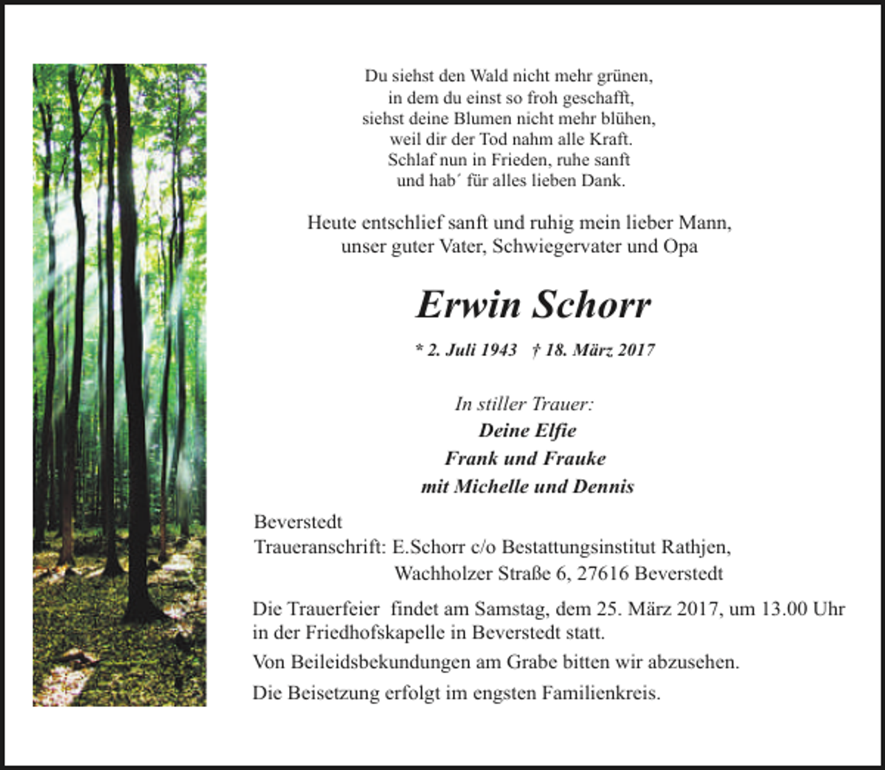<p>Du siehst den Wald nicht mehr grünen,<br />in dem du einst so froh geschafft,<br />siehst deine Blumen nicht mehr blühen,<br />weil dir der Tod nahm alle Kraft.<br />Schlaf nun in Frieden, ruhe sanft<br />und hab´ für alles lieben Dank.</p><p>Heute entschlief sanft und ruhig mein lieber Mann,<br />unser guter Vater, Schwiegervater und Opa</p><p>Erwin Schorr<br />* 2. Juli 1943 † 18. März 2017</p><p>In stiller Trauer:<br />Deine Elfie<br />Frank und Frauke<br />mit Michelle und Dennis<br />Beverstedt<br />Traueranschrift: E.Schorr c/o Bestattungsinstitut Rathjen,<br />Wachholzer Straße 6, 27616 Beverstedt<br />Die Trauerfeier findet am Samstag, dem 25. März 2017, um 13.00 Uhr<br />in der Friedhofskapelle in Beverstedt statt.<br />Von Beileidsbekundungen am Grabe bitten wir abzusehen.<br />Die Beisetzung erfolgt im engsten Familienkreis.</p>
