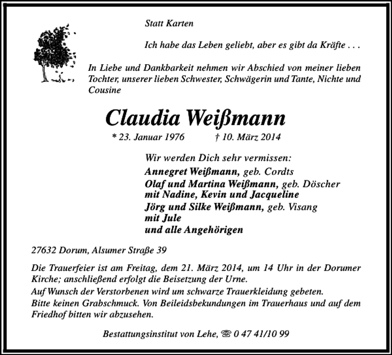 <p>Statt Karten<br />Ich habe das Leben geliebt, aber es gibt da Kräfte . . .<br />In Liebe und Dankbarkeit nehmen wir Abschied von meiner lieben<br />Tochter, unserer lieben Schwester, Schwägerin und Tante, Nichte und<br />Cousine</p><p>Claudia Weißmann<br />* 23. Januar 1976</p><p>† 10. März 2014</p><p>Wir werden Dich sehr vermissen:<br />Annegret Weißmann, geb. Cordts<br />Olaf und Martina Weißmann, geb. Döscher<br />mit Nadine, Kevin und Jacqueline<br />Jörg und Silke Weißmann, geb. Visang<br />mit Jule<br />und alle Angehörigen<br />27632 Dorum, Alsumer Straße 39<br />Die Trauerfeier ist am Freitag, dem 21. März 2014, um 14 Uhr in der Dorumer<br />Kirche; anschließend erfolgt die Beisetzung der Urne.<br />Auf Wunsch der Verstorbenen wird um schwarze Trauerkleidung gebeten.<br />Bitte keinen Grabschmuck. Von Beileidsbekundungen im Trauerhaus und auf dem<br />Friedhof bitten wir abzusehen.<br />Bestattungsinstitut von Lehe, s 0 47 41/10 99</p>