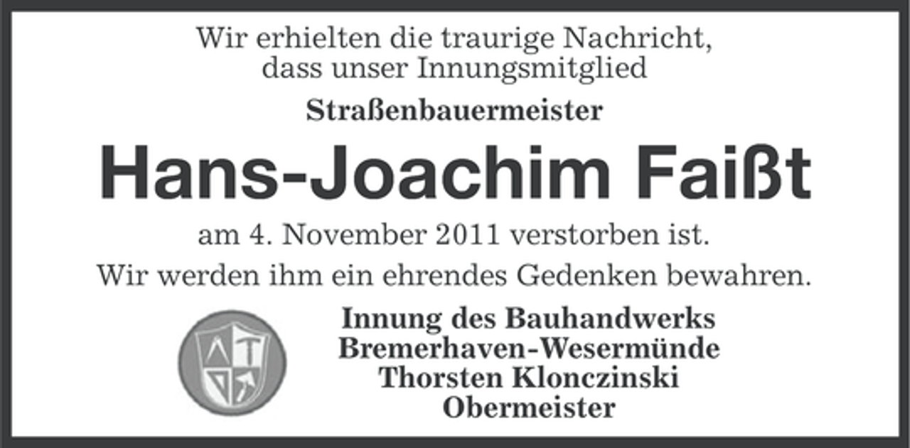 <p>Wir erhielten die traurige Nachricht,<br />dass unser Innungsmitglied<br />Straßenbauermeister</p><p>Hans-Joachim Faißt<br />am 4. November 2011 verstorben ist.<br />Wir werden ihm ein ehrendes Gedenken bewahren.<br />Innung des Bauhandwerks<br />Bremerhaven-Wesermünde<br />Thorsten Klonczinski<br />Obermeister</p>