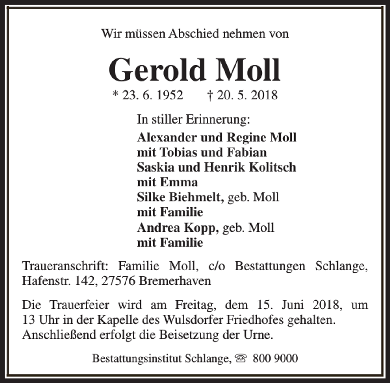 <p>Wir müssen Abschied nehmen von</p><p>Gerold Moll<br />* 23. 6. 1952</p><p>† 20. 5. 2018</p><p>In stiller Erinnerung:<br />Alexander und Regine Moll<br />mit Tobias und Fabian<br />Saskia und Henrik Kolitsch<br />mit Emma<br />Silke Biehmelt, geb. Moll<br />mit Familie<br />Andrea Kopp, geb. Moll<br />mit Familie<br />Traueranschrift: Familie Moll, c/o Bestattungen Schlange,<br />Hafenstr. 142, 27576 Bremerhaven<br />Die Trauerfeier wird am Freitag, dem 15. Juni 2018, um<br />13 Uhr in der Kapelle des Wulsdorfer Friedhofes gehalten.<br />Anschließend erfolgt die Beisetzung der Urne.<br />Bestattungsinstitut Schlange, s 800 9000</p>