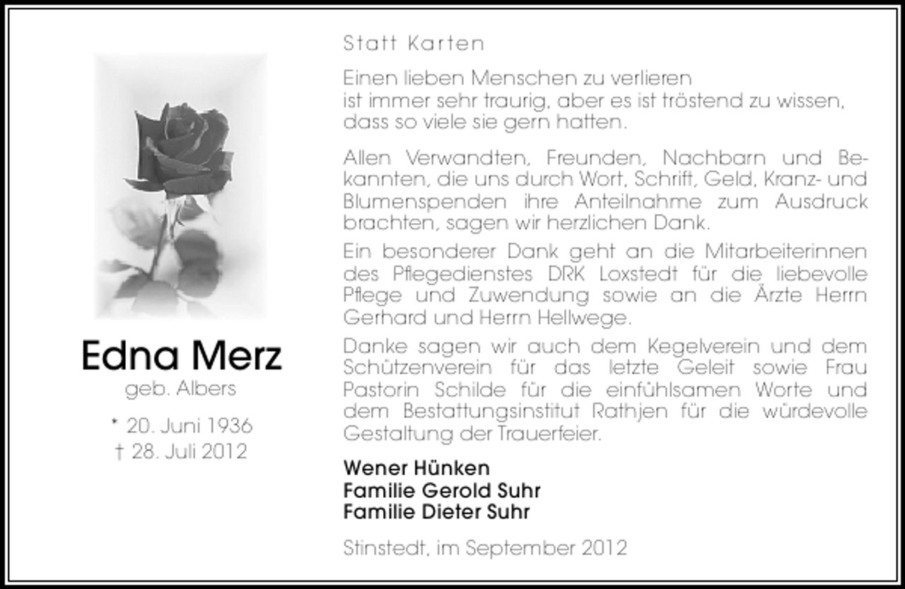 <p>Statt Kar ten<br />Einen lieben Menschen zu verlieren<br />ist immer sehr traurig, aber es ist tröstend zu wissen,<br />dass so viele sie gern hatten.</p><p>Edna Merz<br />geb. Albers</p><p>* 20. Juni 1936<br />† 28. Juli 2012</p><p>Allen Verwandten, Freunden, Nachbarn und Bekannten, die uns durch Wort, Schrift, Geld, Kranz- und<br />Blumenspenden ihre Anteilnahme zum Ausdruck<br />brachten, sagen wir herzlichen Dank.<br />Ein besonderer Dank geht an die Mitarbeiterinnen<br />des Pﬂegedienstes DRK Loxstedt für die liebevolle<br />Pﬂege und Zuwendung sowie an die Ärzte Herrn<br />Gerhard und Herrn Hellwege.<br />Danke sagen wir auch dem Kegelverein und dem<br />Schützenverein für das letzte Geleit sowie Frau<br />Pastorin Schilde für die einfühlsamen Worte und<br />dem Bestattungsinstitut Rathjen für die würdevolle<br />Gestaltung der Trauerfeier.<br />Wener Hünken<br />Familie Gerold Suhr<br />Familie Dieter Suhr<br />Stinstedt, im September 2012</p>