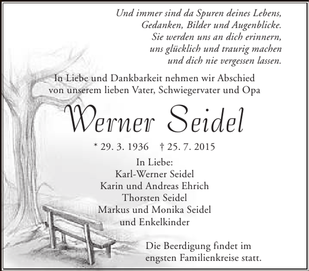 <p>Und immer sind da Spuren deines Lebens,<br />Gedanken, Bilder und Augenblicke.<br />Sie werden uns an dich erinnern,<br />uns glücklich und traurig machen<br />und dich nie vergessen lassen.<br />In Liebe und Dankbarkeit nehmen wir Abschied<br />von unserem lieben Vater, Schwiegervater und Opa</p>
<p>Werner Seidel<br />* 29. 3. 1936 † 25. 7. 2015<br />In Liebe:<br />Karl-Werner Seidel<br />Karin und Andreas Ehrich<br />Thorsten Seidel<br />Markus und Monika Seidel<br />und Enkelkinder</p>
<p>Die Beerdigung findet im<br />fi<br />engsten Familienkreise statt.</p>