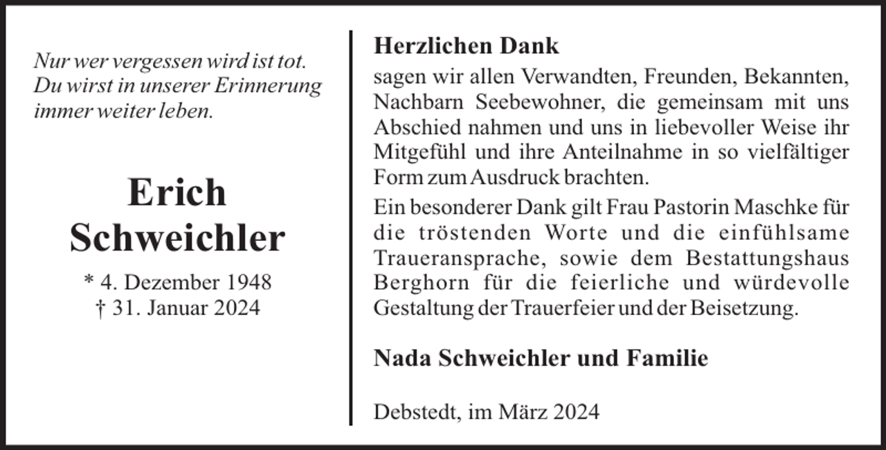 <p>Nur wer vergessen wird ist tot.<br />Du wirst in unserer Erinnerung<br />immer weiter leben.</p><p>Erich<br />Schweichler<br />* 4. Dezember 1948<br />† 31. Januar 2024</p><p>Herzlichen Dank<br />sagen wir allen Verwandten, Freunden, Bekannten,<br />Nachbarn Seebewohner, die gemeinsam mit uns<br />Abschied nahmen und uns in liebevoller Weise ihr<br />Mitgefühl und ihre Anteilnahme in so vielfältiger<br />Form zumAusdruck brachten.<br />Ein besonderer Dank gilt Frau Pastorin Maschke für<br />die tröstenden Worte und die einfühlsame<br />Traueransprache, sowie dem Bestattungshaus<br />Berghorn für die feierliche und würdevolle<br />Gestaltung der Trauerfeier und der Beisetzung.</p><p>Nada Schweichler und Familie<br />Debstedt, im März 2024</p>