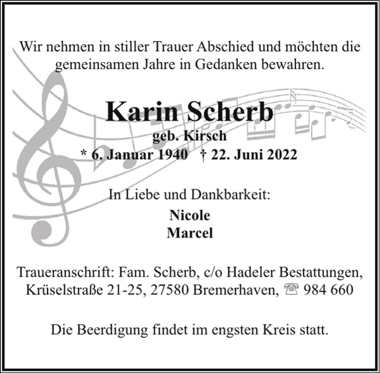 <p>Wir nehmen in stiller Trauer Abschied und möchten die<br />gemeinsamen Jahre in Gedanken bewahren.</p><p>Karin Scherb</p><p>geb. Kirsch<br />* 6. Januar 1940 † 22. Juni 2022<br />In Liebe und Dankbarkeit:<br />Nicole<br />Marcel<br />Traueranschrift: Fam. Scherb, c/o Hadeler Bestattungen,<br />Krüselstraße 21-25, 27580 Bremerhaven, ' 984 660<br />Die Beerdigung findet im engsten Kreis statt.</p>