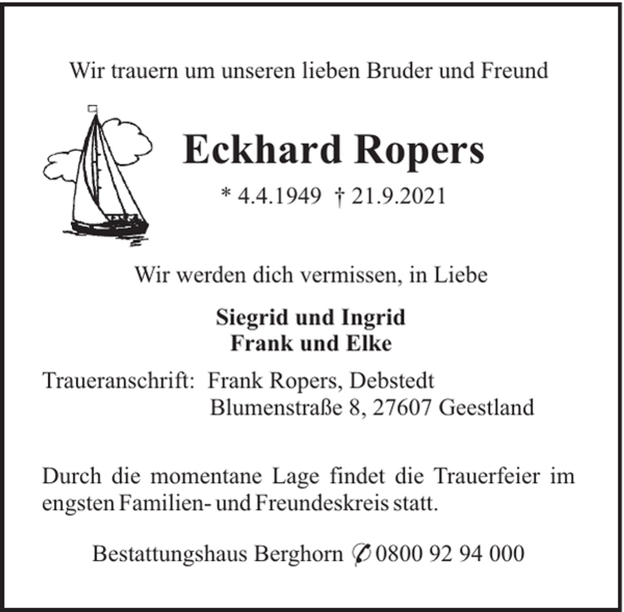 <p>Wir trauern um unseren lieben Bruder und Freund</p><p>Eckhard Ropers<br />* 4.4.1949 † 21.9.2021<br />Wir werden dich vermissen, in Liebe<br />Siegrid und Ingrid<br />Frank und Elke<br />Traueranschrift: Frank Ropers, Debstedt<br />Blumenstraße 8, 27607 Geestland<br />Durch die momentane Lage findet die Trauerfeier im<br />engsten Familien- und Freundeskreis statt.<br />Bestattungshaus Berghorn * 0800 92 94 000</p>