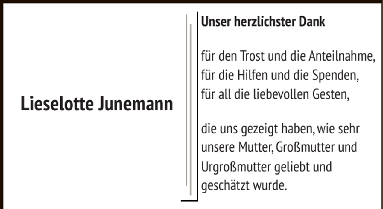 <p>Unser herzlichster Dank</p><p>Lieselotte Junemann</p><p>für den Trost und die Anteilnahme,<br />für die Hilfen und die Spenden,<br />für all die liebevollen Gesten,<br />die uns gezeigt haben, wie sehr<br />unsere Mutter, Großmutter und<br />Urgroßmutter geliebt und<br />geschätzt wurde.</p>