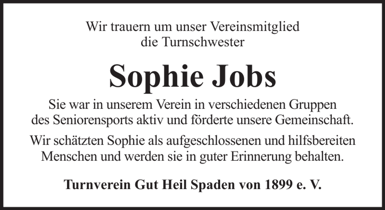 <p>Wir trauern um unser Vereinsmitglied<br />die Turnschwester</p><p>Sophie Jobs<br />Sie war in unserem Verein in verschiedenen Gruppen<br />des Seniorensports aktiv und förderte unsere Gemeinschaft.<br />Wir schätzten Sophie als aufgeschlossenen und hilfsbereiten<br />Menschen und werden sie in guter Erinnerung behalten.<br />Turnverein Gut Heil Spaden von 1899 e. V.</p>
