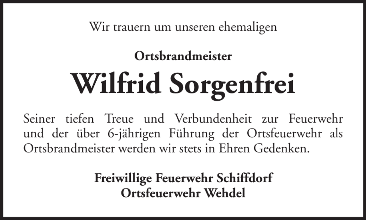 <p>Wir trauern um unseren ehemaligen<br />Ortsbrandmeister</p><p>Wilfrid Sorgenfrei<br />Seiner tiefen Treue und Verbundenheit zur Feuerwehr<br />und der über 6-jährigen Führung der Ortsfeuerwehr als<br />Ortsbrandmeister werden wir stets in Ehren Gedenken.<br />Freiwillige Feuerwehr Schiffdorf<br />Ortsfeuerwehr Wehdel</p>