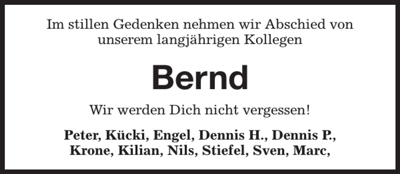 <p>Im stillen Gedenken nehmen wir Abschied von<br />unserem langjährigen Kollegen</p><p>Bernd</p><p>Wir werden Dich nicht vergessen!<br />Peter, Kücki, Engel, Dennis H., Dennis P.,<br />Krone, Kilian, Nils, Stiefel, Sven, Marc,</p>