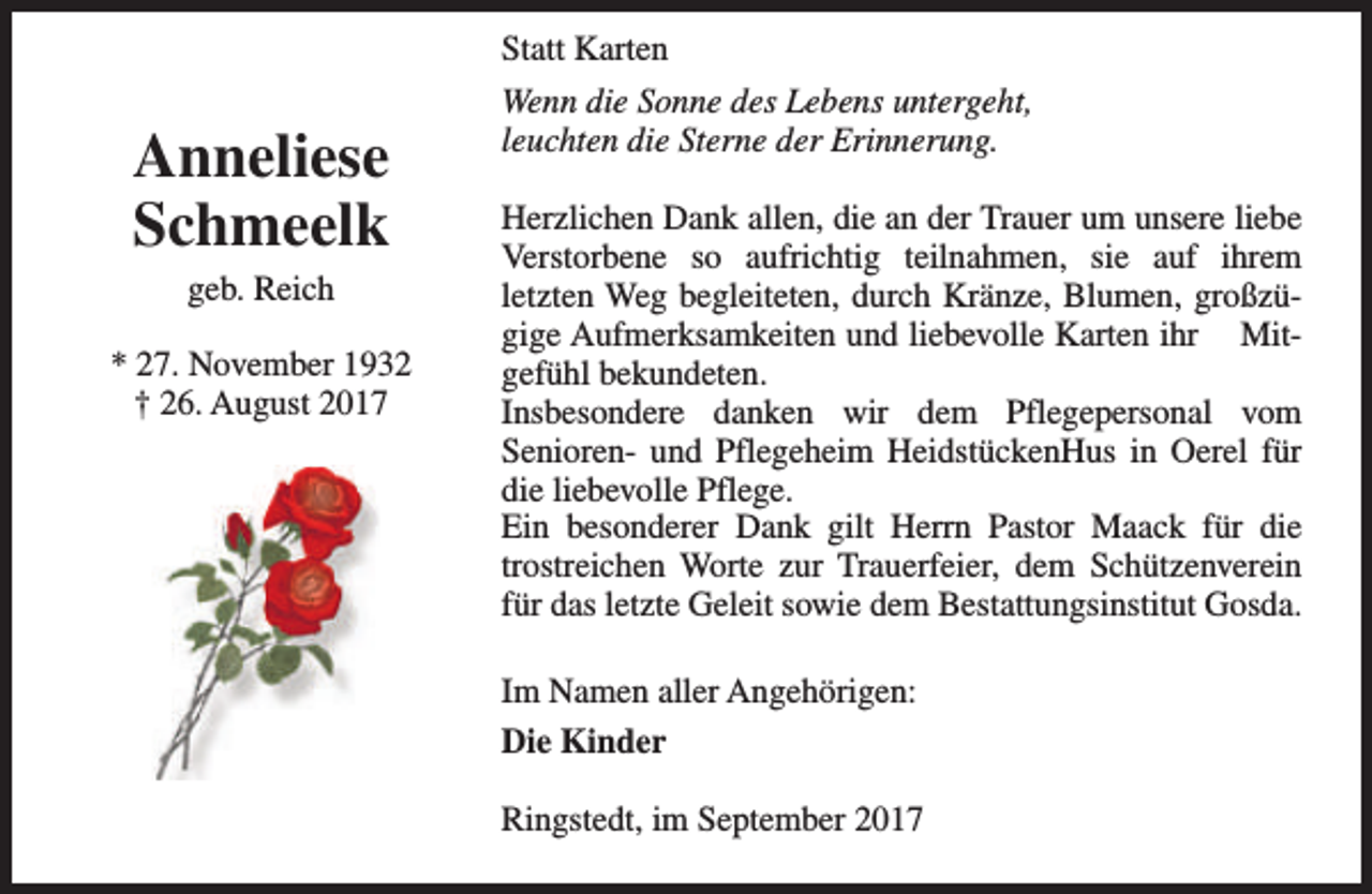 <p>Statt Karten</p><p>Anneliese<br />Schmeelk<br />geb. Reich</p><p>* 27. November 1932<br />† 26. August 2017</p><p>Wenn die Sonne des Lebens untergeht,<br />leuchten die Sterne der Erinnerung.<br />Herzlichen Dank allen, die an der Trauer um unsere liebe<br />Verstorbene so aufrichtig teilnahmen, sie auf ihrem<br />letzten Weg begleiteten, durch Kränze, Blumen, großzügige Aufmerksamkeiten und liebevolle Karten ihr Mitgefühl bekundeten.<br />Insbesondere danken wir dem Pflegepersonal vom<br />Senioren- und Pflegeheim HeidstückenHus in Oerel für<br />die liebevolle Pflege.<br />Ein besonderer Dank gilt Herrn Pastor Maack für die<br />trostreichen Worte zur Trauerfeier, dem Schützenverein<br />für das letzte Geleit sowie dem Bestattungsinstitut Gosda.<br />Im Namen aller Angehörigen:<br />Die Kinder<br />Ringstedt, im September 2017</p>