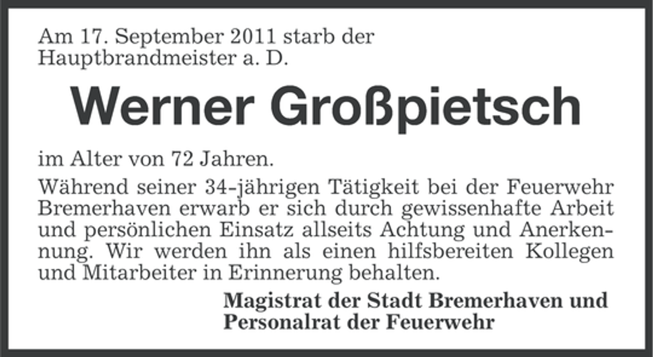 <p>Am 17. September 2011 starb der<br />Hauptbrandmeister a. D.</p><p>Werner Großpietsch<br />im Alter von 72 Jahren.<br />Während seiner 34-jährigen Tätigkeit bei der Feuerwehr<br />Bremerhaven erwarb er sich durch gewissenhafte Arbeit<br />und persönlichen Einsatz allseits Achtung und Anerkennung. Wir werden ihn als einen hilfsbereiten Kollegen<br />und Mitarbeiter in Erinnerung behalten.<br />Magistrat der Stadt Bremerhaven und<br />Personalrat der Feuerwehr</p>