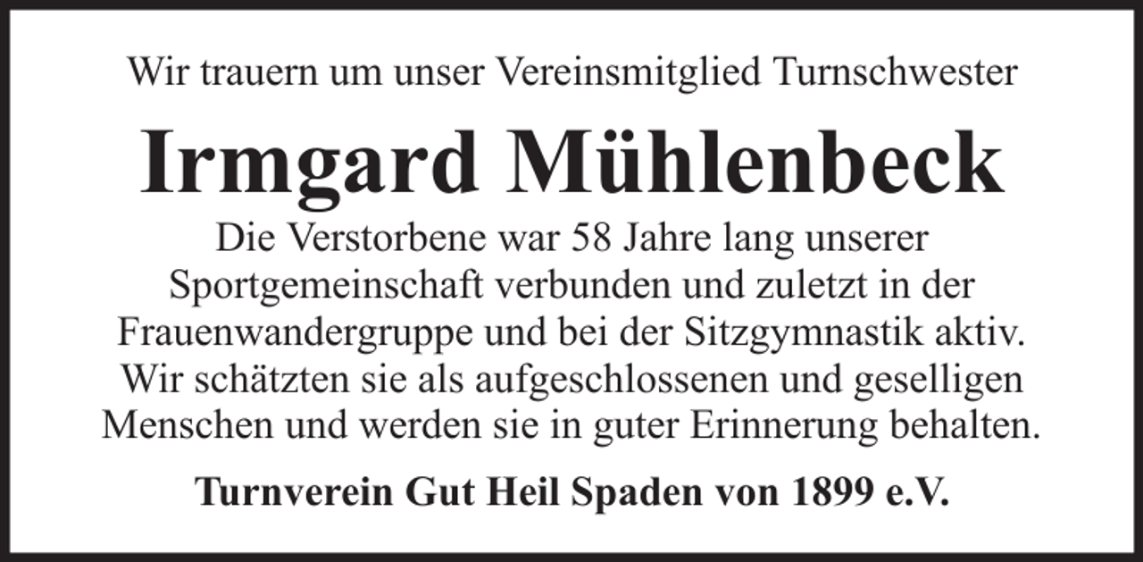 <p>Wir trauern um unser Vereinsmitglied Turnschwester</p><p>Irmgard Mühlenbeck<br />Die Verstorbene war 58 Jahre lang unserer<br />Sportgemeinschaft verbunden und zuletzt in der<br />Frauenwandergruppe und bei der Sitzgymnastik aktiv.<br />Wir schätzten sie als aufgeschlossenen und geselligen<br />Menschen und werden sie in guter Erinnerung behalten.<br />Turnverein Gut Heil Spaden von 1899 e.V.</p>