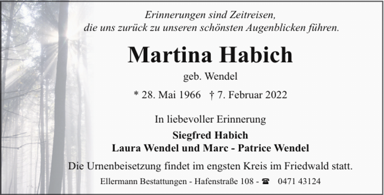 <p>Erinnerungen sind Zeitreisen,<br />die uns zurück zu unseren schönsten Augenblicken führen.</p><p>Martina Habich<br />geb. Wendel</p><p>* 28. Mai 1966 † 7. Februar 2022<br />In liebevoller Erinnerung<br />Siegfred Habich<br />Laura Wendel und Marc - Patrice Wendel<br />Die Urnenbeisetzung findet im engsten Kreis im Friedwald statt.<br />Ellermann Bestattungen - Hafenstraße 108 - ( 0471 43124</p>