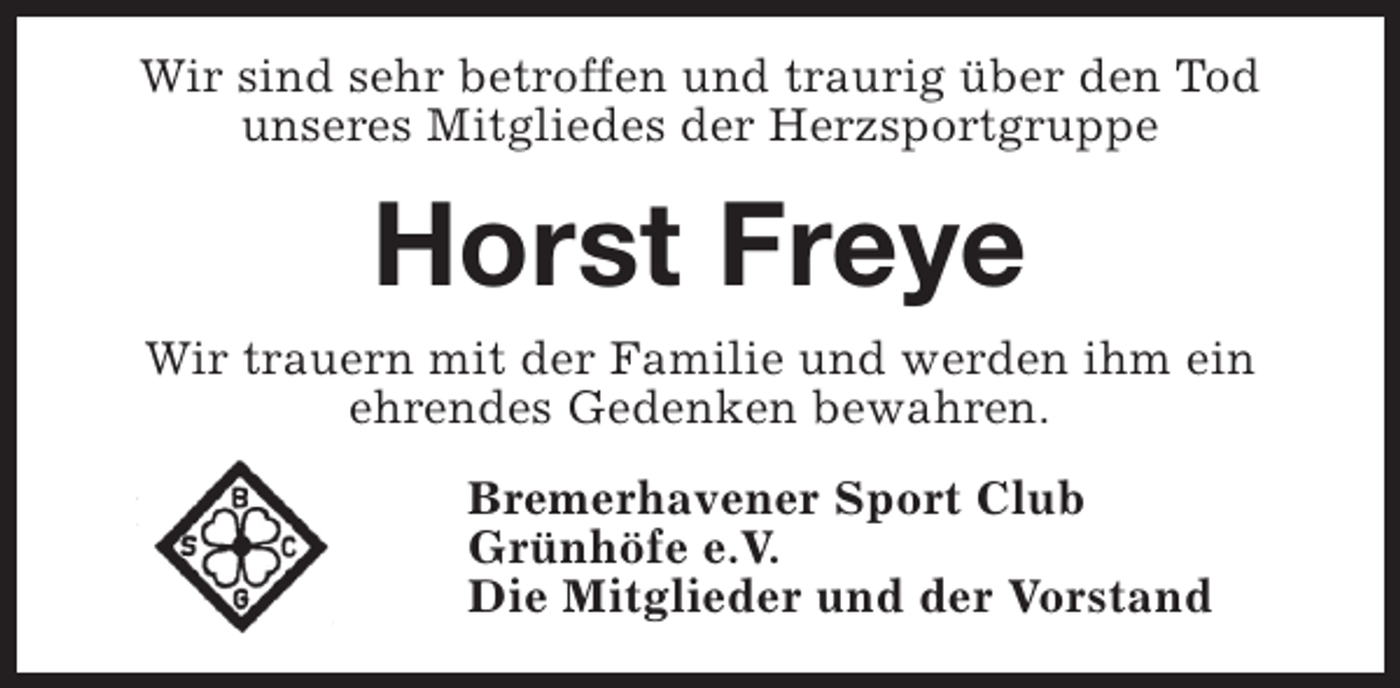 <p>Wir sind sehr betroffen und traurig über den Tod<br />unseres Mitgliedes der Herzsportgruppe</p><p>Horst Freye<br />Wir trauern mit der Familie und werden ihm ein<br />ehrendes Gedenken bewahren.<br />Bremerhavener Sport Club<br />Grünhöfe e.V.<br />Die Mitglieder und der Vorstand</p>