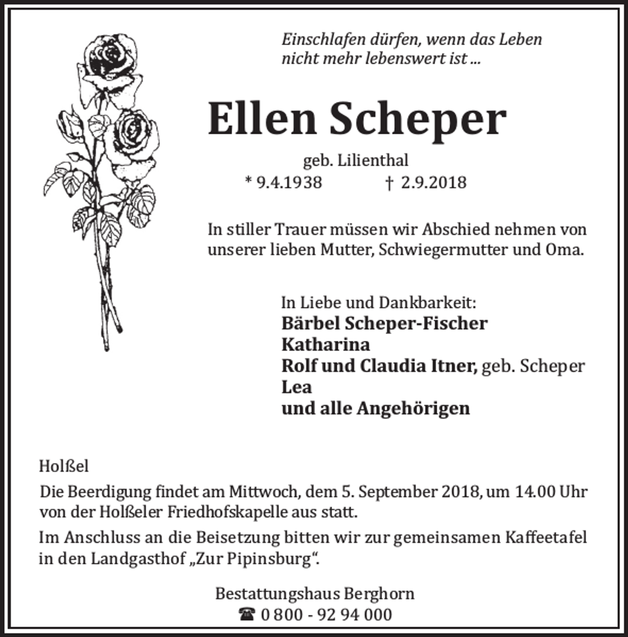 <p>Einschlafen dürfen, wenn das Leben<br />nicht mehr lebenswert ist ...</p><p>Ellen Scheper<br />geb. Lilienthal<br />* 9.4.1938<br />† 2.9.2018</p><p>In stiller Trauer mü ssen wir Abschied nehmen von<br />unserer lieben Mutter, Schwiegermutter und Oma.<br />In Liebe und Dankbarkeit:</p><p>Bärbel Scheper-Fischer<br />Katharina<br />Rolf und Claudia Itner, geb. Scheper<br />Lea<br />und alle Angehörigen<br />Holßel<br />Die Beerdigung indet am Mittwoch, dem 5. September 2018, um 14.00 Uhr<br />von der Holßeler Friedhofskapelle aus statt.<br />Im Anschluss an die Beisetzung bitten wir zur gemeinsamen Kaﬀeetafel<br />in den Landgasthof „Zur Pipinsburg“.<br />Bestattungshaus Berghorn<br />( 0 800 - 92 94 000</p>