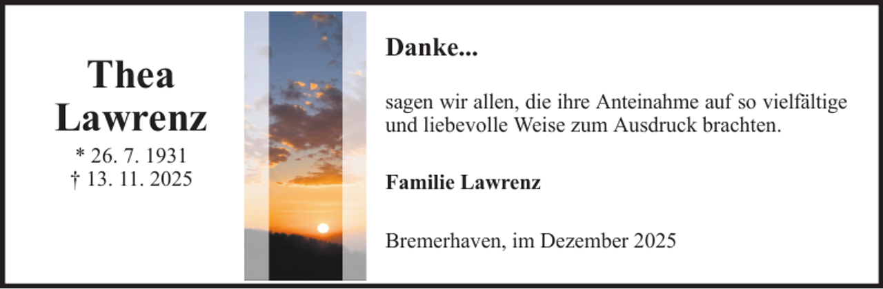 <p>Thea<br />Lawrenz<br />* 26. 7. 1931<br />† 13. 11. 2025</p>
<p>Danke...<br />sagen wir allen, die ihre Anteinahme auf so vielfältige<br />und liebevolle Weise zum Ausdruck brachten.<br />Familie Lawrenz<br />Bremerhaven, im Dezember 2025</p>