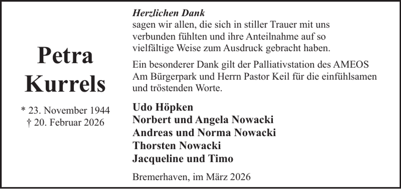<p>Petra<br />Kurrels<br />* 23. November 1944<br />† 20. Februar 2026</p><p>Herzlichen Dank<br />sagen wir allen, die sich in stiller Trauer mit uns<br />verbunden fühlten und ihre Anteilnahme auf so<br />vielfältige Weise zum Ausdruck gebracht haben.<br />Ein besonderer Dank gilt der Palliativstation des AMEOS<br />Am Bürgerpark und Herrn Pastor Keil für die einfühlsamen<br />und tröstenden Worte.</p><p>Udo Höpken<br />Norbert und Angela Nowacki<br />Andreas und Norma Nowacki<br />Thorsten Nowacki<br />Jacqueline und Timo<br />Bremerhaven, im März 2026</p>