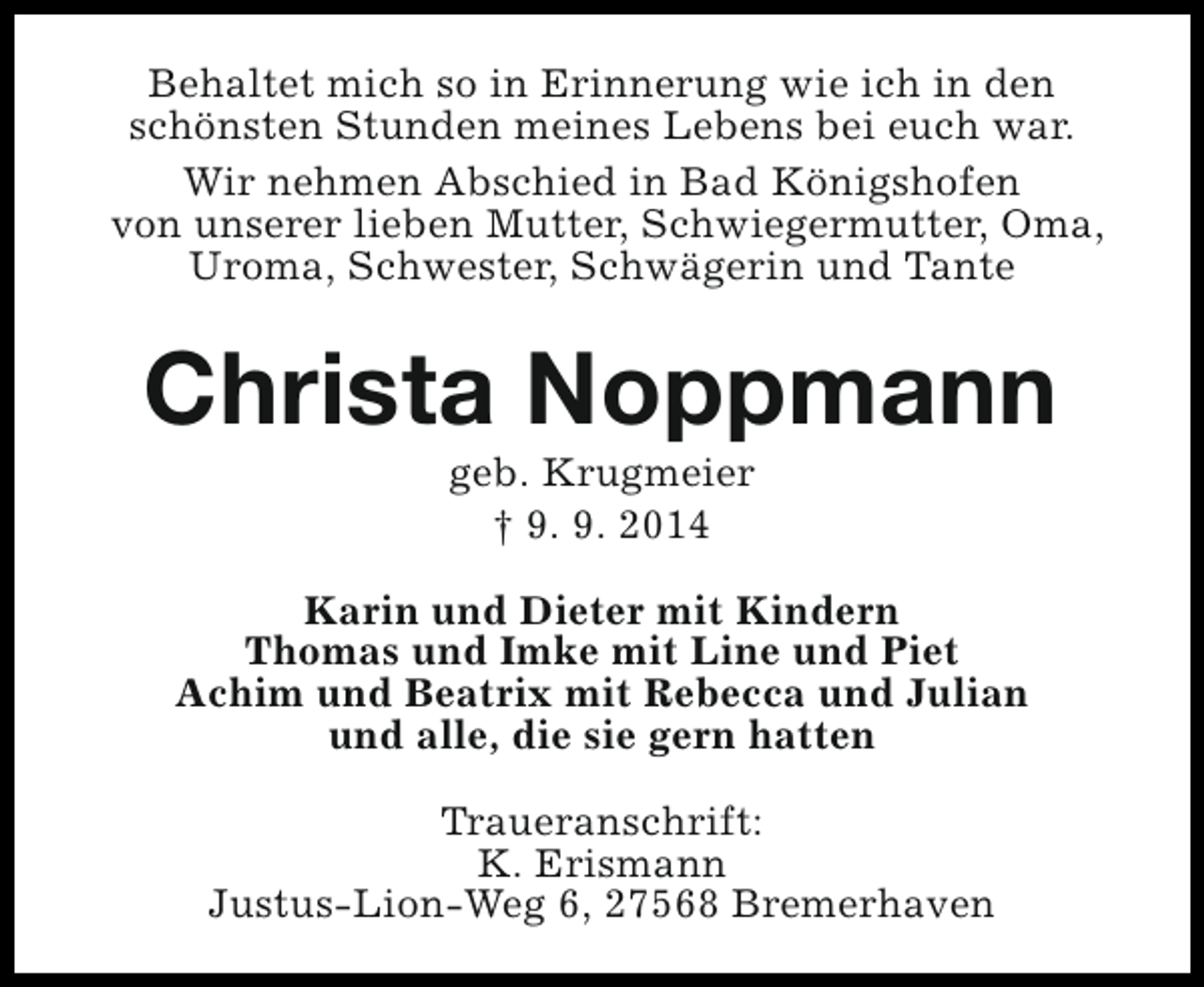 <p>Behaltet mich so in Erinnerung wie ich in den<br />schönsten Stunden meines Lebens bei euch war.<br />Wir nehmen Abschied in Bad Königshofen<br />von unserer lieben Mutter, Schwiegermutter, Oma,<br />Uroma, Schwester, Schwägerin und Tante</p><p>Christa Noppmann<br />geb. Krugmeier<br />† 9. 9. 2014</p><p>Karin und Dieter mit Kindern<br />Thomas und Imke mit Line und Piet<br />Achim und Beatrix mit Rebecca und Julian<br />und alle, die sie gern hatten<br />Traueranschrift:<br />K. Erismann<br />Justus-Lion-Weg 6, 27568 Bremerhaven</p>