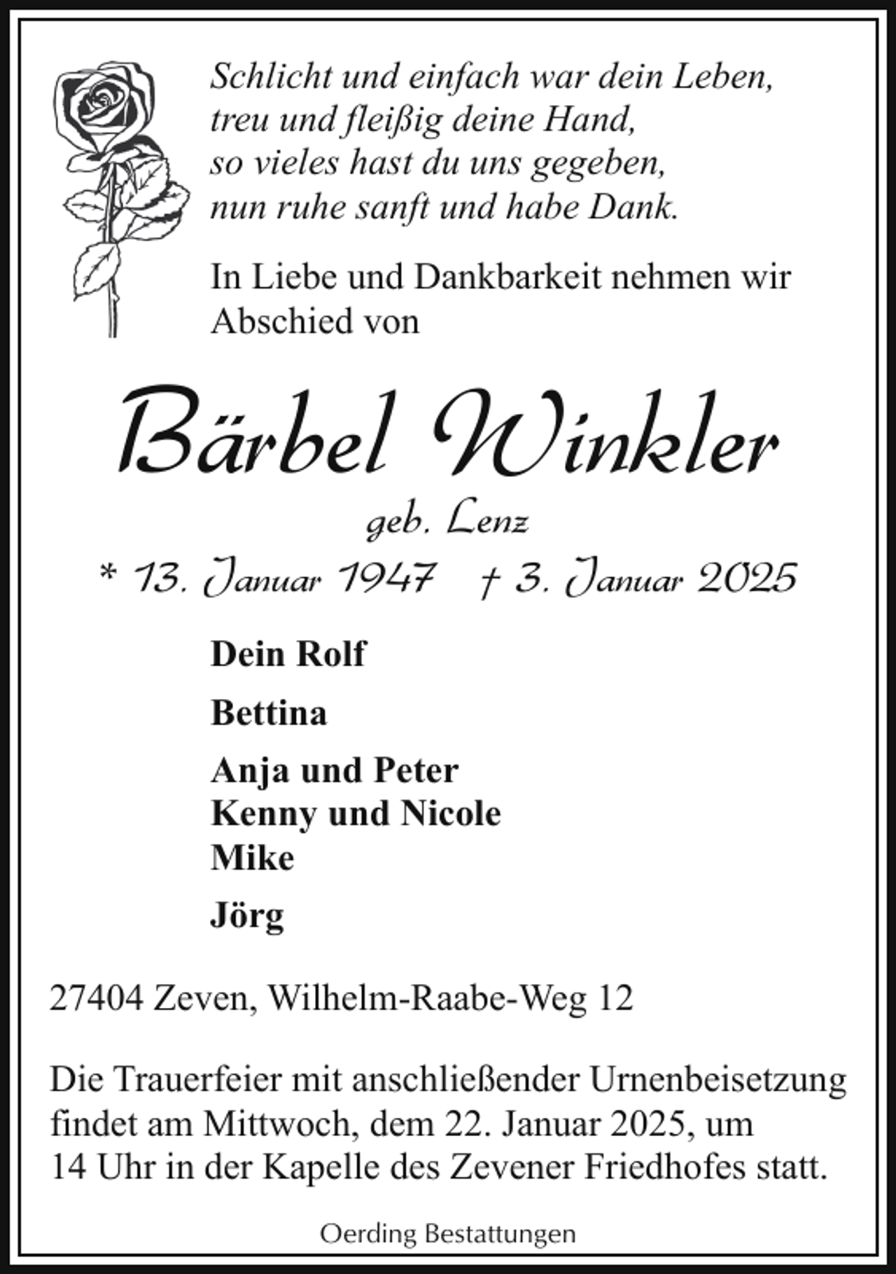 <p>Schlicht und einfach war dein Leben,<br />treu und fleißig deine Hand,<br />so vieles hast du uns gegeben,<br />nun ruhe sanft und habe Dank.<br />In Liebe und Dankbarkeit nehmen wir<br />Abschied von</p><p>Bärbelgeb.Winkler<br />Lenz</p><p>* 13. Januar 1947 † 3. Januar 2025<br />Dein Rolf<br />Bettina<br />Anja und Peter<br />Kenny und Nicole<br />Mike<br />Jörg<br />27404 Zeven, Wilhelm-Raabe-Weg 12<br />Die Trauerfeier mit anschließender Urnenbeisetzung<br />findet am Mittwoch, dem 22. Januar 2025, um<br />14 Uhr in der Kapelle des Zevener Friedhofes statt.<br />Oerding Bestattungen</p>