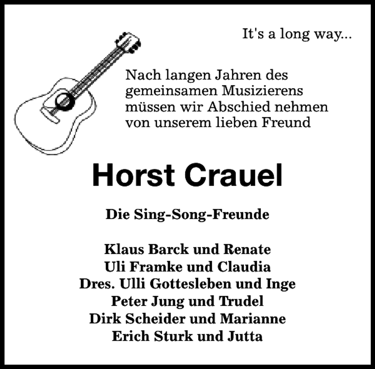 <p>It's a long way...<br />Nach langen Jahren des<br />gemeinsamen Musizierens<br />müssen wir Abschied nehmen<br />von unserem lieben Freund</p><p>Horst Crauel<br />Die Sing-Song-Freunde<br />Klaus Barck und Renate<br />Uli Framke und Claudia<br />Dres. Ulli Gottesleben und Inge<br />Peter Jung und Trudel<br />Dirk Scheider und Marianne<br />Erich Sturk und Jutta</p>