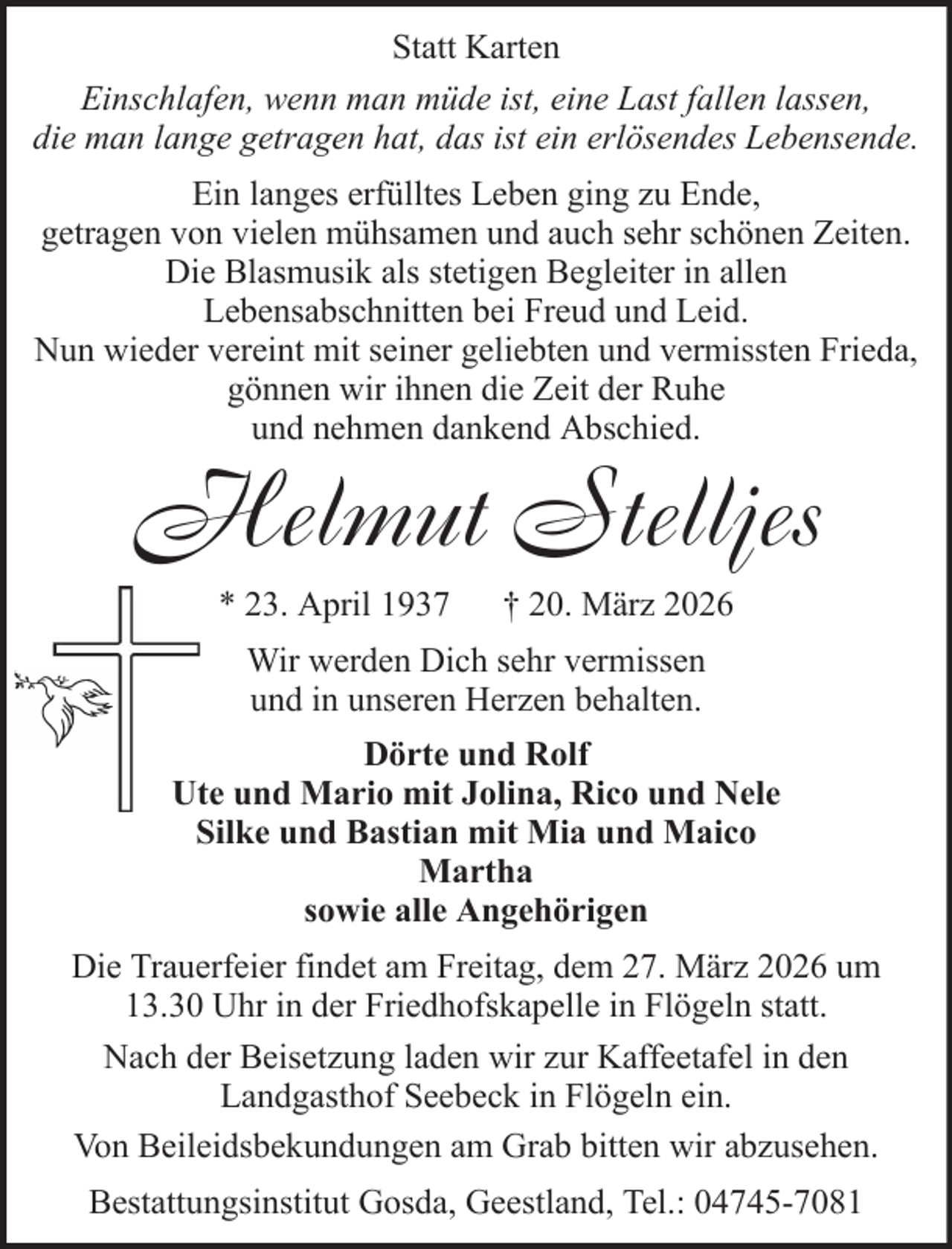 <p>Statt Karten<br />Einschlafen, wenn man müde ist, eine Last fallen lassen,<br />die man lange getragen hat, das ist ein erlösendes Lebensende.<br />Ein langes erfülltes Leben ging zu Ende,<br />getragen von vielen mühsamen und auch sehr schönen Zeiten.<br />Die Blasmusik als stetigen Begleiter in allen<br />Lebensabschnitten bei Freud und Leid.<br />Nun wieder vereint mit seiner geliebten und vermissten Frieda,<br />gönnen wir ihnen die Zeit der Ruhe<br />und nehmen dankend Abschied.</p><p>Helmut Stelljes<br />* 23. April 1937</p><p>† 20. März 2026</p><p>Wir werden Dich sehr vermissen<br />und in unseren Herzen behalten.<br />Dörte und Rolf<br />Ute und Mario mit Jolina, Rico und Nele<br />Silke und Bastian mit Mia und Maico<br />Martha<br />sowie alle Angehörigen<br />Die Trauerfeier findet am Freitag, dem 27. März 2026 um<br />13.30 Uhr in der Friedhofskapelle in Flögeln statt.<br />Nach der Beisetzung laden wir zur Kaffeetafel in den<br />Landgasthof Seebeck in Flögeln ein.<br />Von Beileidsbekundungen am Grab bitten wir abzusehen.<br />Bestattungsinstitut Gosda, Geestland, Tel.: 04745-7081</p>