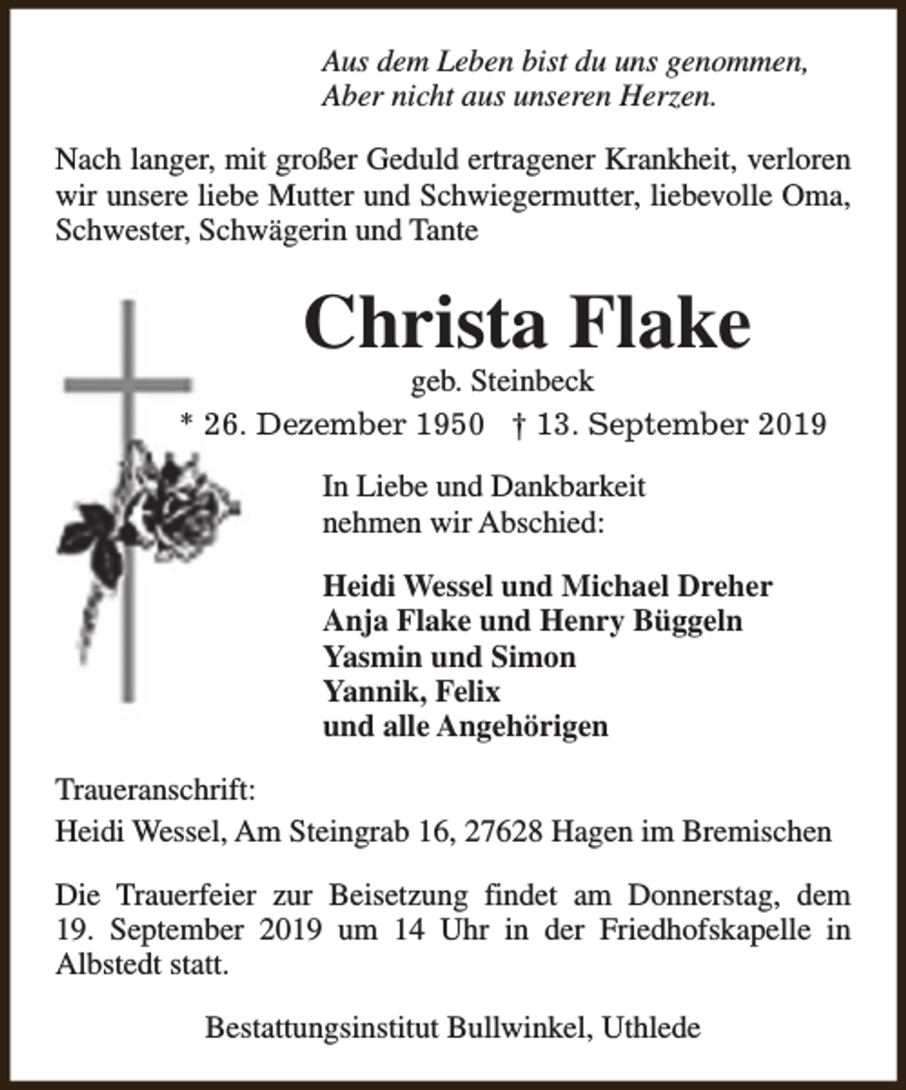<p>Aus dem Leben bist du uns genommen,<br />Aber nicht aus unseren Herzen.<br />Nach langer, mit großer Geduld ertragener Krankheit, verloren<br />wir unsere liebe Mutter und Schwiegermutter, liebevolle Oma,<br />Schwester, Schwägerin und Tante</p><p>Christa Flake</p><p>geb. Steinbeck<br />* 26. Dezember 1950 † 13. September 2019<br />In Liebe und Dankbarkeit<br />nehmen wir Abschied:<br />Heidi Wessel und Michael Dreher<br />Anja Flake und Henry Büggeln<br />Yasmin und Simon<br />Yannik, Felix<br />und alle Angehörigen<br />Traueranschrift:<br />Heidi Wessel, Am Steingrab 16, 27628 Hagen im Bremischen<br />Die Trauerfeier zur Beisetzung findet am Donnerstag, dem<br />19. September 2019 um 14 Uhr in der Friedhofskapelle in<br />Albstedt statt.<br />Bestattungsinstitut Bullwinkel, Uthlede</p>