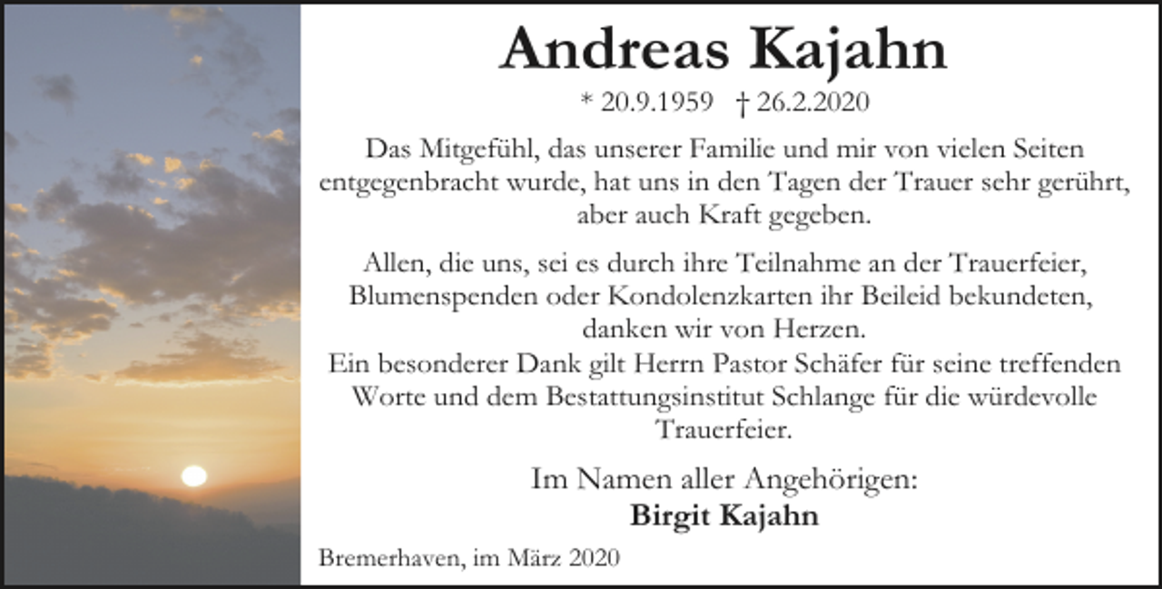<p>Andreas Kajahn<br />* 20.9.1959 † 26.2.2020</p><p>Das Mitgefühl, das unserer Familie und mir von vielen Seiten<br />entgegenbracht wurde, hat uns in den Tagen der Trauer sehr gerührt,<br />aber auch Kraft gegeben.<br />Allen, die uns, sei es durch ihre Teilnahme an der Trauerfeier,<br />Blumenspenden oder Kondolenzkarten ihr Beileid bekundeten,<br />danken wir von Herzen.<br />Ein besonderer Dank gilt Herrn Pastor Schäfer für seine treffenden<br />Worte und dem Bestattungsinstitut Schlange für die würdevolle<br />Trauerfeier.</p><p>Im Namen aller Angehörigen:<br />Birgit Kajahn<br />Bremerhaven, im März 2020</p>